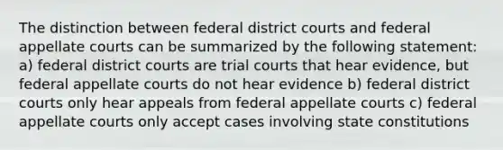 The distinction between federal district courts and federal appellate courts can be summarized by the following statement: a) federal district courts are trial courts that hear evidence, but federal appellate courts do not hear evidence b) federal district courts only hear appeals from federal appellate courts c) federal appellate courts only accept cases involving state constitutions