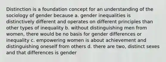 Distinction is a foundation concept for an understanding of the sociology of gender because a. gender inequalities is distinctively different and operates on different principles than other types of inequality b. without distinguishing men from women, there would be no basis for gender differences or inequality c. empowering women is about achievement and distinguishing oneself from others d. there are two, distinct sexes and that differences is gender