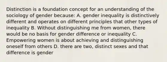 Distinction is a foundation concept for an understanding of the sociology of gender because: A. gender inequality is distinctively different and operates on different principles that other types of inequality B. Without distinguishing me from women, there would be no basis for gender difference or inequality C. Empowering women is about achieving and distinguishing oneself from others D. there are two, distinct sexes and that difference is gender