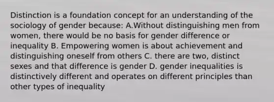 Distinction is a foundation concept for an understanding of the sociology of gender because: A.Without distinguishing men from women, there would be no basis for gender difference or inequality B. Empowering women is about achievement and distinguishing oneself from others C. there are two, distinct sexes and that difference is gender D. gender inequalities is distinctively different and operates on different principles than other types of inequality