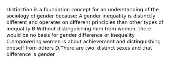 Distinction is a foundation concept for an understanding of the sociology of gender because: A.gender inequality is distinctly different and operates on different principles than other types of inequality B.Without distinguishing men from women, there would be no basis for gender difference or inequality C.empowering women is about achievement and distinguishing oneself from others D.There are two, distinct sexes and that difference is gender