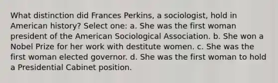 What distinction did Frances Perkins, a sociologist, hold in American history? Select one: a. She was the first woman president of the American Sociological Association. b. She won a Nobel Prize for her work with destitute women. c. She was the first woman elected governor. d. She was the first woman to hold a Presidential Cabinet position.