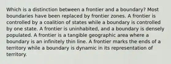 Which is a distinction between a frontier and a boundary? Most boundaries have been replaced by frontier zones. A frontier is controlled by a coalition of states while a boundary is controlled by one state. A frontier is uninhabited, and a boundary is densely populated. A frontier is a tangible geographic area where a boundary is an infinitely thin line. A frontier marks the ends of a territory while a boundary is dynamic in its representation of territory.