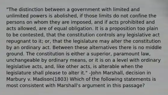 "The distinction between a government with limited and unlimited powers is abolished, if those limits do not confine the persons on whom they are imposed, and if acts prohibited and acts allowed, are of equal obligation. It is a proposition too plain to be contested, that the constitution controls any legislative act repugnant to it; or, that the legislature may alter the constitution by an ordinary act. Between these alternatives there is no middle ground. The constitution is either a superior, paramount law, unchangeable by ordinary means, or it is on a level with ordinary legislative acts, and, like other acts, is alterable when the legislature shall please to alter it." -John Marshall, decision in Marbury v. Madison(1803) Which of the following statements is most consistent with Marshall's argument in this passage?