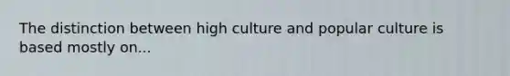 The distinction between high culture and popular culture is based mostly on...