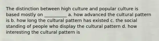 The distinction between high culture and popular culture is based mostly on __________ a. how advanced the cultural pattern is b. how long the cultural pattern has existed c. the social standing of people who display the cultural pattern d. how interesting the cultural pattern is