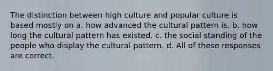 The distinction between high culture and popular culture is based mostly on a. how advanced the cultural pattern is. b. how long the cultural pattern has existed. c. the social standing of the people who display the cultural pattern. d. All of these responses are correct.