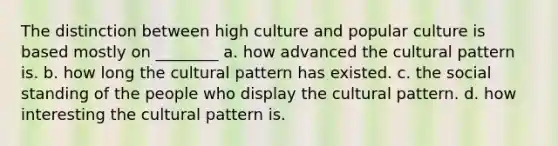 The distinction between high culture and popular culture is based mostly on ________ a. how advanced the cultural pattern is. b. how long the cultural pattern has existed. c. the social standing of the people who display the cultural pattern. d. how interesting the cultural pattern is.