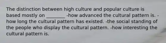 The distinction between high culture and popular culture is based mostly on ________ -how advanced the cultural pattern is. -how long the cultural pattern has existed. -the social standing of the people who display the cultural pattern. -how interesting the cultural pattern is.