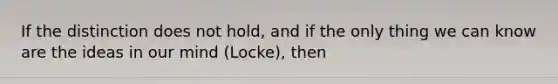 If the distinction does not hold, and if the only thing we can know are the ideas in our mind (Locke), then