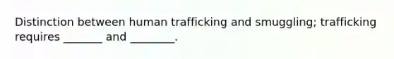 Distinction between human trafficking and smuggling; trafficking requires _______ and ________.