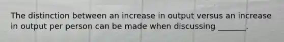 The distinction between an increase in output versus an increase in output per person can be made when discussing _______.