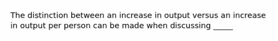 The distinction between an increase in output versus an increase in output per person can be made when discussing _____