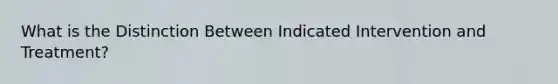 What is the Distinction Between Indicated Intervention and Treatment?