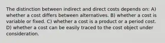 The distinction between indirect and direct costs depends on: A) whether a cost differs between alternatives. B) whether a cost is variable or fixed. C) whether a cost is a product or a period cost. D) whether a cost can be easily traced to the cost object under consideration.