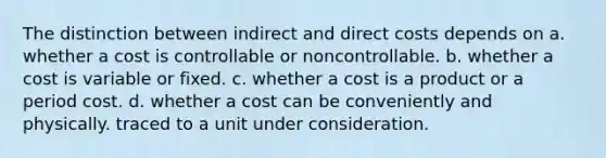 The distinction between indirect and direct costs depends on a. whether a cost is controllable or noncontrollable. b. whether a cost is variable or fixed. c. whether a cost is a product or a period cost. d. whether a cost can be conveniently and physically. traced to a unit under consideration.