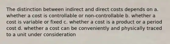 The distinction between indirect and direct costs depends on a. whether a cost is controllable or non-controllable b. whether a cost is variable or fixed c. whether a cost is a product or a period cost d. whether a cost can be conveniently and physically traced to a unit under consideration