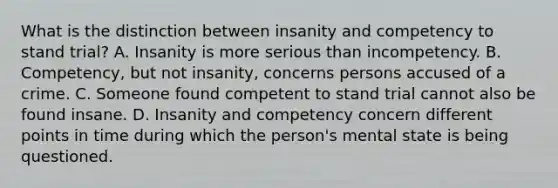 What is the distinction between insanity and competency to stand trial? A. Insanity is more serious than incompetency. B. Competency, but not insanity, concerns persons accused of a crime. C. Someone found competent to stand trial cannot also be found insane. D. Insanity and competency concern different points in time during which the person's mental state is being questioned.