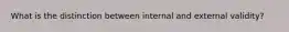 What is the distinction between internal and external validity?