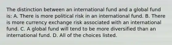 The distinction between an international fund and a global fund is: A. There is more political risk in an international fund. B. There is more currency exchange risk associated with an international fund. C. A global fund will tend to be more diversified than an international fund. D. All of the choices listed.