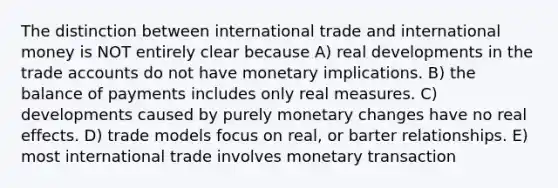 The distinction between international trade and international money is NOT entirely clear because A) real developments in the trade accounts do not have monetary implications. B) the balance of payments includes only real measures. C) developments caused by purely monetary changes have no real effects. D) trade models focus on real, or barter relationships. E) most international trade involves monetary transaction