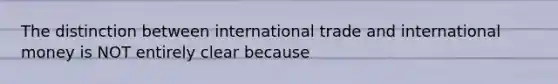 The distinction between international trade and international money is NOT entirely clear because