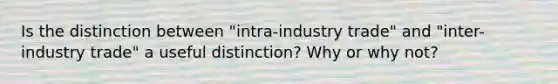 Is the distinction between "intra-industry trade" and "inter-industry trade" a useful distinction? Why or why not?