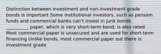 Distinction between investment and non-investment grade bonds is important Some institutional investors, such as pension funds and commercial banks can't invest in junk bonds __________ paper, which is very short-term bond, is also rated Most commercial paper is unsecured and are used for short-term financing Unlike bonds, most commercial paper out there is investment grade