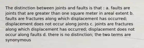 The distinction between joints and faults is that : a. faults are joints that are greater than one square meter in areal extent b. faults are fractures along which displacement has occurred; displacement does not occur along joints c. joints are fractures along which displacement has occurred; displacement does not occur along faults d. there is no distinction; the two terms are synonymous