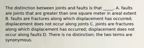 The distinction between joints and faults is that _____. A. faults are joints that are greater than one square meter in areal extent B. faults are fractures along which displacement has occurred; displacement does not occur along joints C. joints are fractures along which displacement has occurred; displacement does not occur along faults D. There is no distinction; the two terms are synonymous.