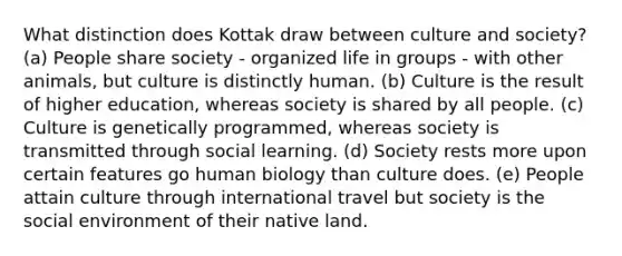 What distinction does Kottak draw between culture and society? (a) People share society - organized life in groups - with other animals, but culture is distinctly human. (b) Culture is the result of higher education, whereas society is shared by all people. (c) Culture is genetically programmed, whereas society is transmitted through social learning. (d) Society rests more upon certain features go human biology than culture does. (e) People attain culture through international travel but society is the social environment of their native land.