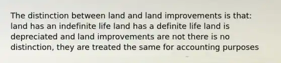 The distinction between land and land improvements is that: land has an indefinite life land has a definite life land is depreciated and land improvements are not there is no distinction, they are treated the same for accounting purposes