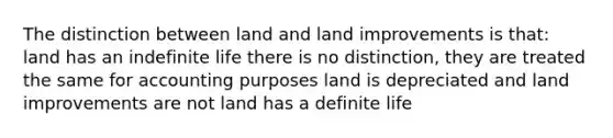 The distinction between land and land improvements is that: land has an indefinite life there is no distinction, they are treated the same for accounting purposes land is depreciated and land improvements are not land has a definite life