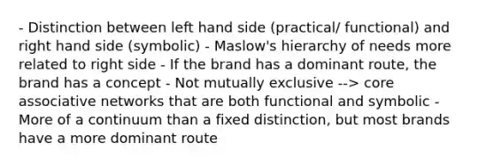 - Distinction between left hand side (practical/ functional) and right hand side (symbolic) - Maslow's hierarchy of needs more related to right side - If the brand has a dominant route, the brand has a concept - Not mutually exclusive --> core associative networks that are both functional and symbolic - More of a continuum than a fixed distinction, but most brands have a more dominant route