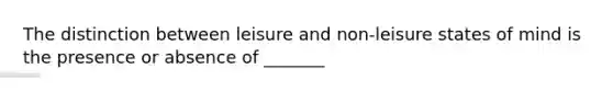 The distinction between leisure and non-leisure states of mind is the presence or absence of _______