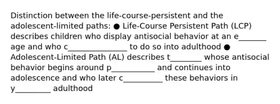 Distinction between the life-course-persistent and the adolescent-limited paths: ● Life-Course Persistent Path (LCP) describes children who display antisocial behavior at an e_______ age and who c_______________ to do so into adulthood ● Adolescent-Limited Path (AL) describes t________ whose antisocial behavior begins around p___________ and continues into adolescence and who later c__________ these behaviors in y_________ adulthood