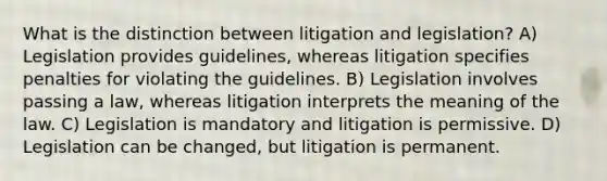 What is the distinction between litigation and legislation? A) Legislation provides guidelines, whereas litigation specifies penalties for violating the guidelines. B) Legislation involves passing a law, whereas litigation interprets the meaning of the law. C) Legislation is mandatory and litigation is permissive. D) Legislation can be changed, but litigation is permanent.