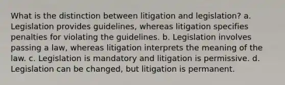 What is the distinction between litigation and legislation? a. Legislation provides guidelines, whereas litigation specifies penalties for violating the guidelines. b. Legislation involves passing a law, whereas litigation interprets the meaning of the law. c. Legislation is mandatory and litigation is permissive. d. Legislation can be changed, but litigation is permanent.