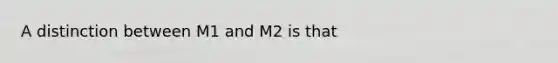 A distinction between M1 and M2 is that