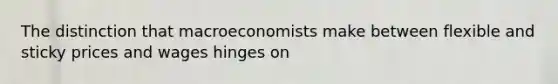 The distinction that macroeconomists make between flexible and sticky prices and wages hinges on