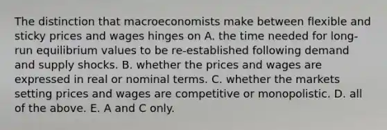 The distinction that macroeconomists make between flexible and sticky prices and wages hinges on A. the time needed for​ long-run equilibrium values to be​ re-established following demand and supply shocks. B. whether the prices and wages are expressed in real or nominal terms. C. whether the markets setting prices and wages are competitive or monopolistic. D. all of the above. E. A and C only.