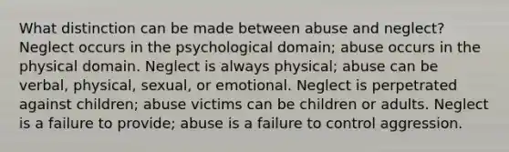 What distinction can be made between abuse and neglect? Neglect occurs in the psychological domain; abuse occurs in the physical domain. Neglect is always physical; abuse can be verbal, physical, sexual, or emotional. Neglect is perpetrated against children; abuse victims can be children or adults. Neglect is a failure to provide; abuse is a failure to control aggression.