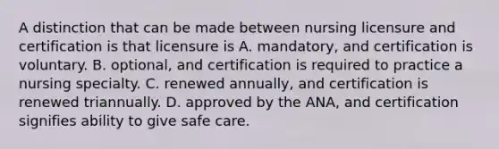 A distinction that can be made between nursing licensure and certification is that licensure is A. mandatory, and certification is voluntary. B. optional, and certification is required to practice a nursing specialty. C. renewed annually, and certification is renewed triannually. D. approved by the ANA, and certification signifies ability to give safe care.