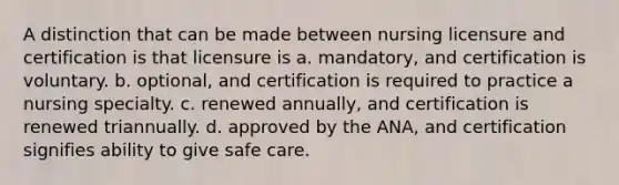 A distinction that can be made between nursing licensure and certification is that licensure is a. mandatory, and certification is voluntary. b. optional, and certification is required to practice a nursing specialty. c. renewed annually, and certification is renewed triannually. d. approved by the ANA, and certification signifies ability to give safe care.