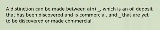 A distinction can be made between a(n) _, which is an oil deposit that has been discovered and is commercial, and _ that are yet to be discovered or made commercial.