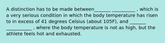 A distinction has to be made between_______ __________ , which is a very serious condition in which the body temperature has risen to in excess of 41 degrees Celsius (about 105F), and _______ ___________ , where the body temperature is not as high, but the athlete feels hot and exhausted.