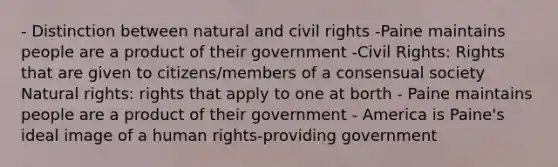 - Distinction between natural and civil rights -Paine maintains people are a product of their government -Civil Rights: Rights that are given to citizens/members of a consensual society Natural rights: rights that apply to one at borth - Paine maintains people are a product of their government - America is Paine's ideal image of a human rights-providing government