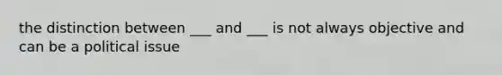 the distinction between ___ and ___ is not always objective and can be a political issue