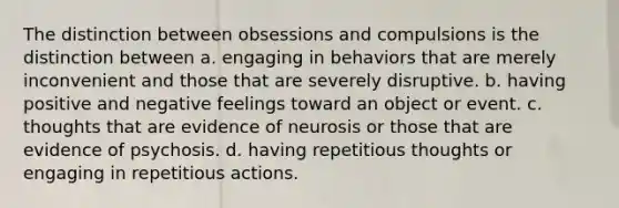 The distinction between obsessions and compulsions is the distinction between a. engaging in behaviors that are merely inconvenient and those that are severely disruptive. b. having positive and negative feelings toward an object or event. c. thoughts that are evidence of neurosis or those that are evidence of psychosis. d. having repetitious thoughts or engaging in repetitious actions.