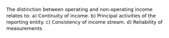 The distinction between operating and non-operating income relates to: a) Continuity of income. b) Principal activities of the reporting entity. c) Consistency of income stream. d) Reliability of measurements